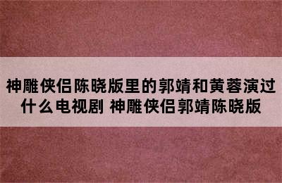 神雕侠侣陈晓版里的郭靖和黄蓉演过什么电视剧 神雕侠侣郭靖陈晓版